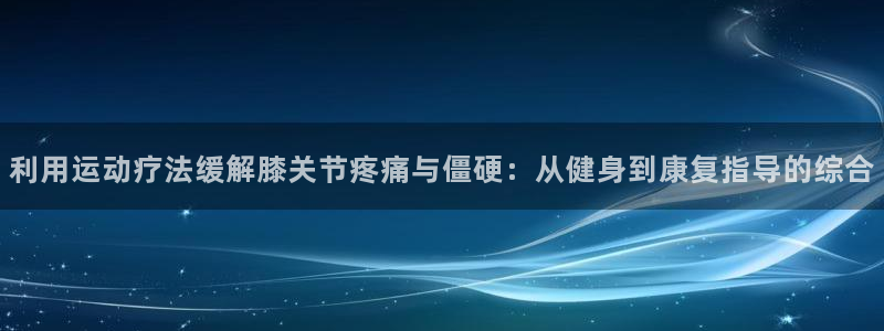 三亿体育网页版：利用运动疗法缓解膝关节疼痛与僵硬：从健身到康复指导的综合