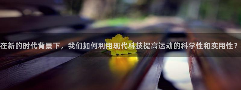 三亿体育网：在新的时代背景下，我们如何利用现代科技提高运动的科学性和实用性？