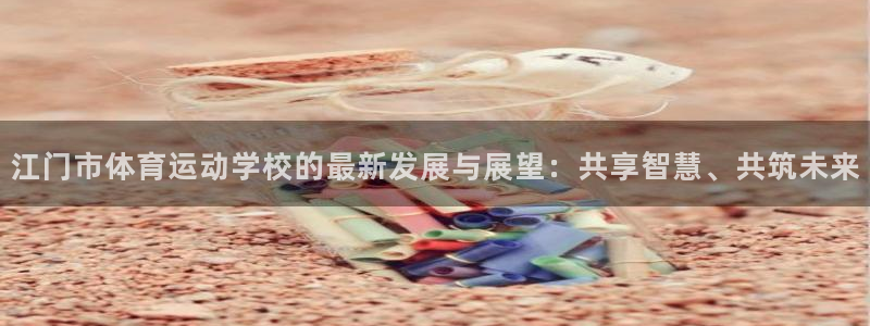 三亿体育：江门市体育运动学校的最新发展与展望：共享智慧、共筑未来